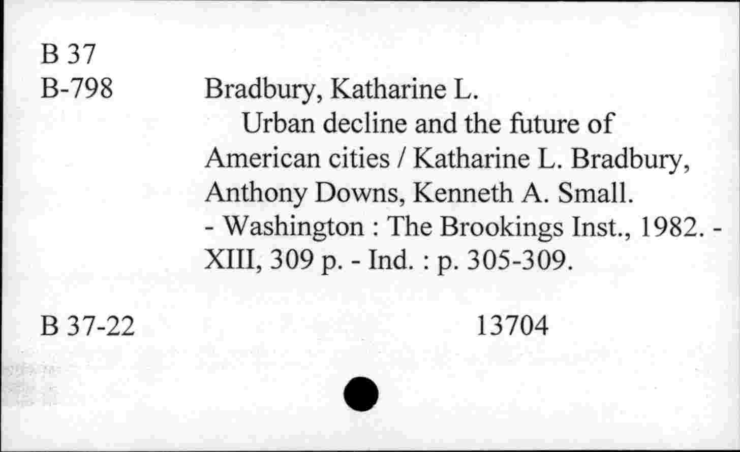 ﻿B37 B-798	Bradbury, Katharine L. Urban decline and the future of American cities / Katharine L. Bradbury, Anthony Downs, Kenneth A. Small. - Washington : The Brookings Inst., 1982. -XIII, 309 p. - Ind. : p. 305-309.
B 37-22	13704